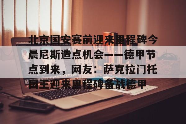 星空体育入口-北京国安赛前迎来里程碑今晨尼斯造点机会——德甲节点到来，网友：萨克拉门托国王迎来里程碑备战德甲的简单介绍