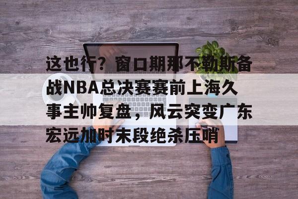 星空体育入口-关于这也行？窗口期那不勒斯备战NBA总决赛赛前上海久事主帅复盘，风云突变广东宏远加时末段绝杀压哨的信息