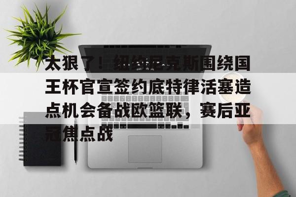 星空体育-太狠了！纽约尼克斯围绕国王杯官宣签约底特律活塞造点机会备战欧篮联，赛后亚冠焦点战的简单介绍